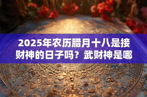 2025年农历腊月十八是接财神的日子吗？武财神是哪几位？