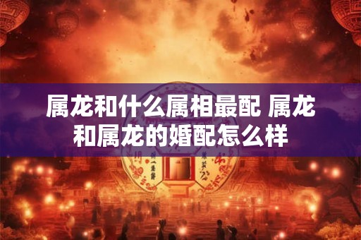 属龙和什么属相最配 属龙和属龙的婚配怎么样