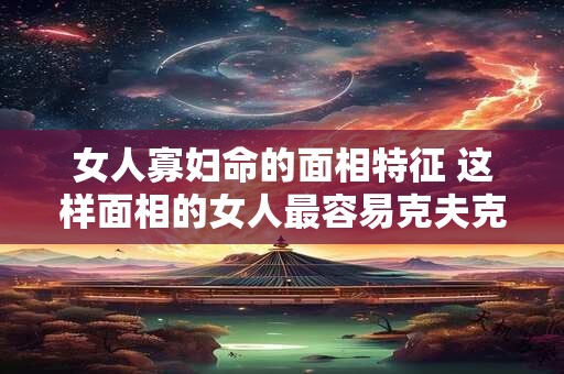 女人寡妇命的面相特征 这样面相的女人最容易克夫克子