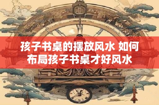 孩子书桌的摆放风水 如何布局孩子书桌才好风水