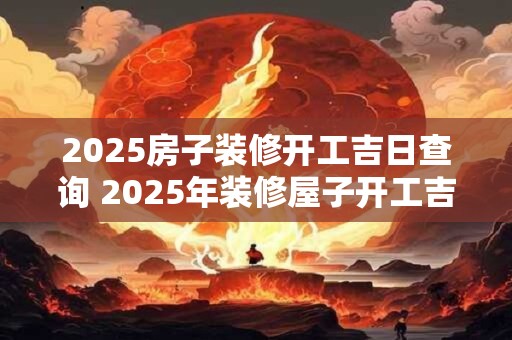 2025房子装修开工吉日查询 2025年装修屋子开工吉日查询
