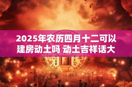 2025年农历四月十二可以建房动土吗 动土吉祥话大全