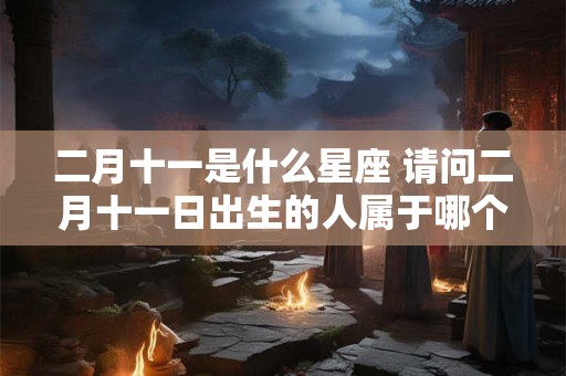 二月十一是什么星座 请问二月十一日出生的人属于哪个星座