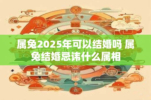 属兔2025年可以结婚吗 属兔结婚忌讳什么属相