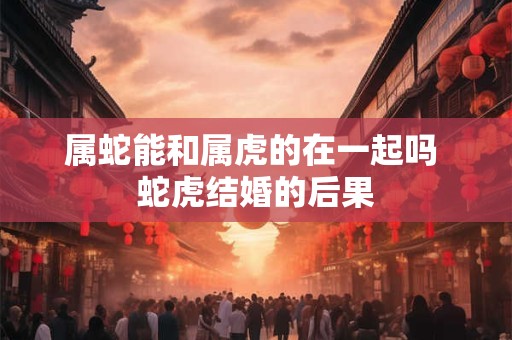 属蛇能和属虎的在一起吗 蛇虎结婚的后果