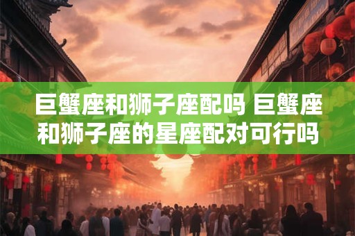 巨蟹座和狮子座配吗 巨蟹座和狮子座的星座配对可行吗