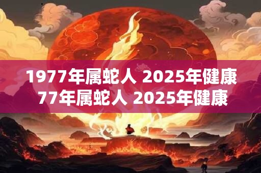 1977年属蛇人 2025年健康 77年属蛇人 2025年健康运势如何