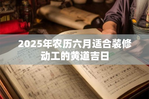 2025年农历六月适合装修动工的黄道吉日