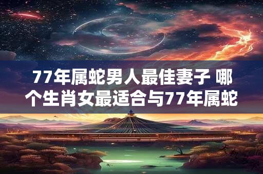 77年属蛇男人最佳妻子 哪个生肖女最适合与77年属蛇男结婚