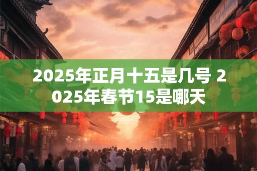 2025年正月十五是几号 2025年春节15是哪天