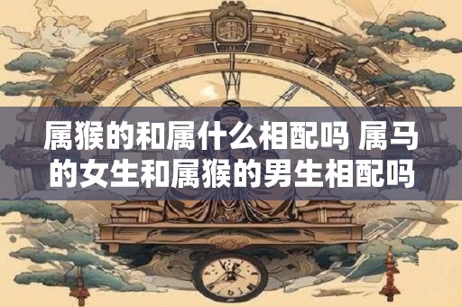 属猴的和属什么相配吗 属马的女生和属猴的男生相配吗