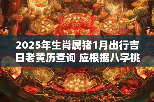 2025年生肖属猪1月出行吉日老黄历查询 应根据八字挑选