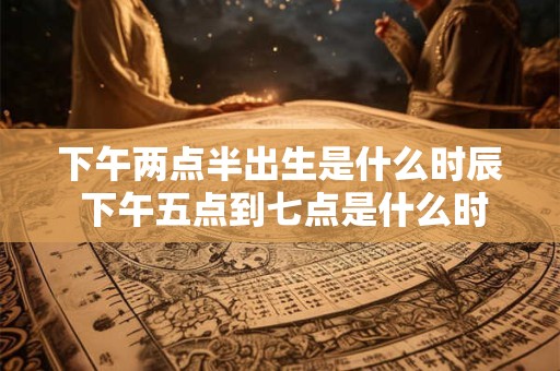下午两点半出生是什么时辰 下午五点到七点是什么时辰