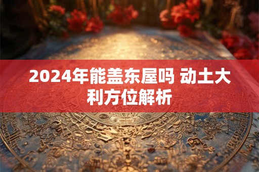 2024年能盖东屋吗 动土大利方位解析
