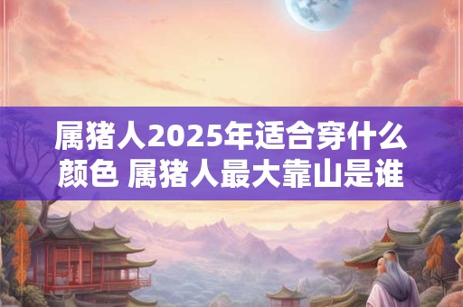 属猪人2025年适合穿什么颜色 属猪人最大靠山是谁