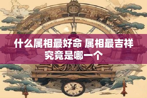 什么属相最好命 属相最吉祥究竟是哪一个