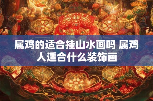 属鸡的适合挂山水画吗 属鸡人适合什么装饰画