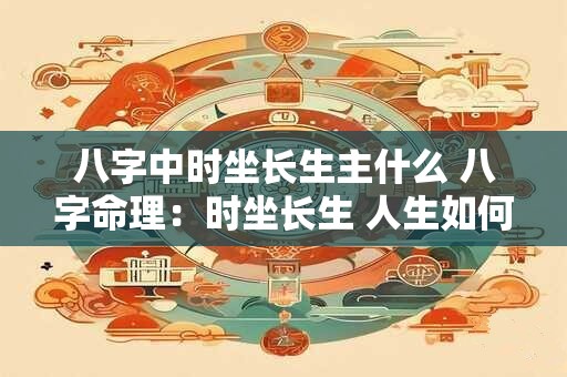 八字中时坐长生主什么 八字命理：时坐长生 人生如何发展