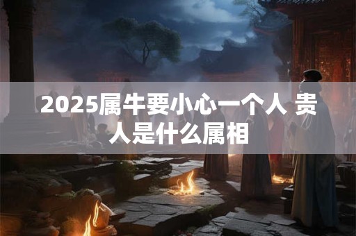 2025属牛要小心一个人 贵人是什么属相
