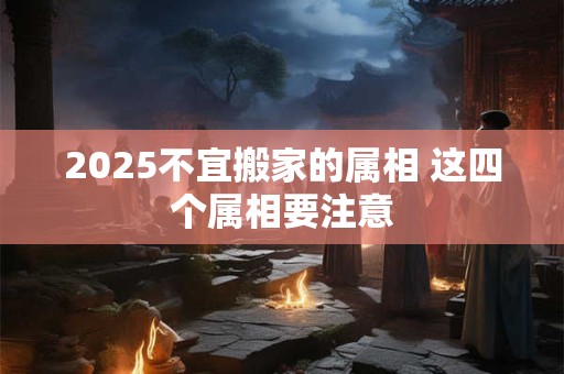 2025不宜搬家的属相 这四个属相要注意