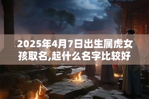2025年4月7日出生属虎女孩取名,起什么名字比较好
