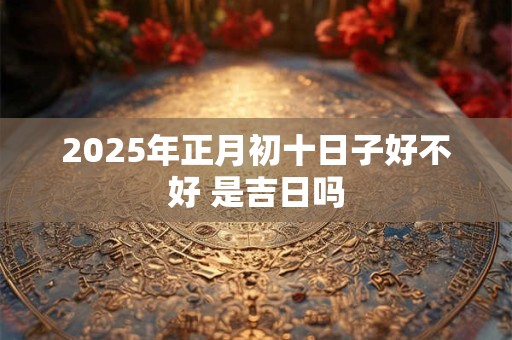 2025年正月初十日子好不好 是吉日吗