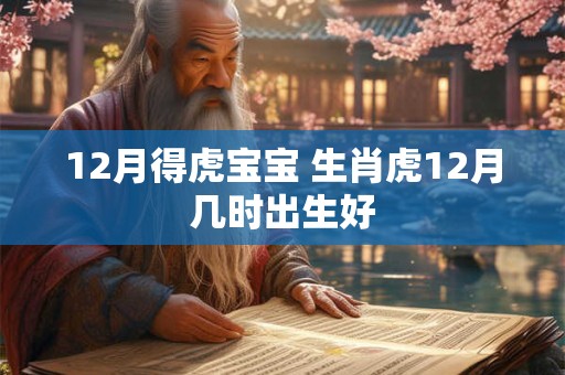 12月得虎宝宝 生肖虎12月几时出生好