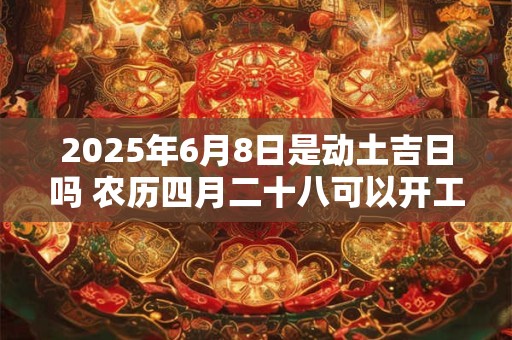 2025年6月8日是动土吉日吗 农历四月二十八可以开工动土吗