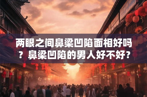两眼之间鼻梁凹陷面相好吗?鼻梁凹陷的男人好不好? 两眼之间鼻梁凹陷面相好吗?鼻梁凹陷的男人好不好?