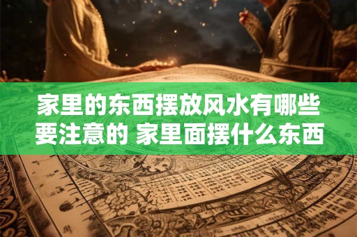 家里的东西摆放风水有哪些要注意的 家里面摆什么东西影响风水