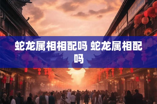 蛇龙属相相配吗 蛇龙属相配吗