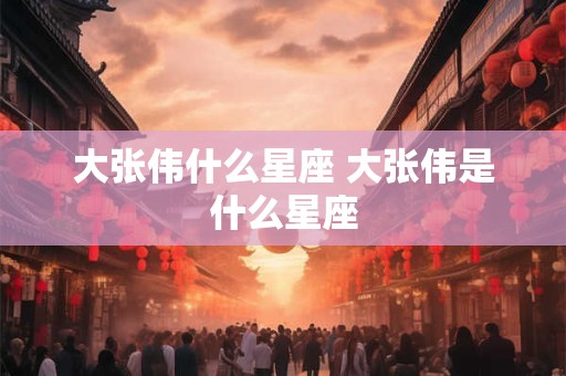 大张伟什么星座 大张伟是什么星座