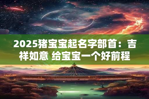 2025猪宝宝起名字部首：吉祥如意 给宝宝一个好前程