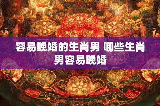 容易晚婚的生肖男 哪些生肖男容易晚婚