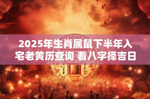 2025年生肖属鼠下半年入宅老黄历查询 看八字择吉日