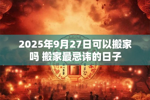 2025年9月27日可以搬家吗 搬家最忌讳的日子