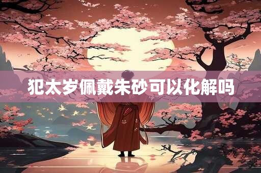 犯太岁佩戴朱砂可以化解吗