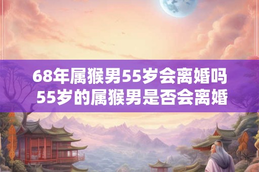 68年属猴男55岁会离婚吗 55岁的属猴男是否会离婚
