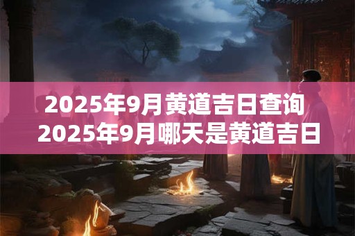 2025年9月黄道吉日查询 2025年9月哪天是黄道吉日