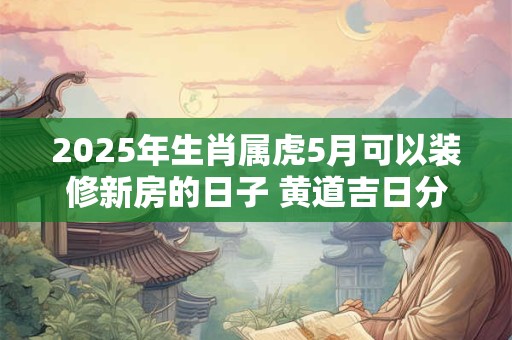 2025年生肖属虎5月可以装修新房的日子 黄道吉日分析