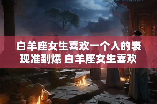 白羊座女生喜欢一个人的表现准到爆 白羊座女生喜欢上一个人会怎样表现