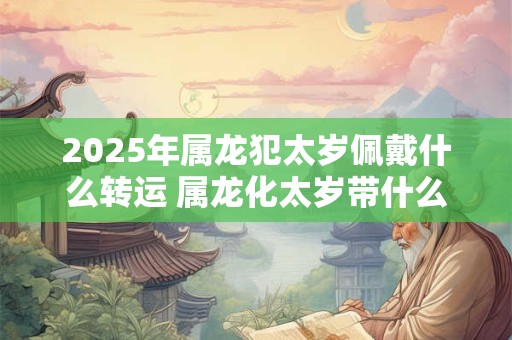 2025年属龙犯太岁佩戴什么转运 属龙化太岁带什么东西最好