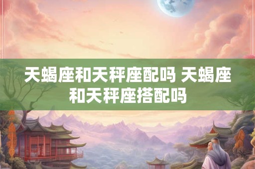 天蝎座和天秤座配吗 天蝎座和天秤座搭配吗