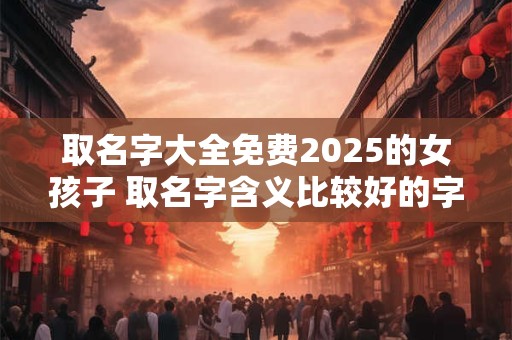 取名字大全免费2025的女孩子 取名字含义比较好的字