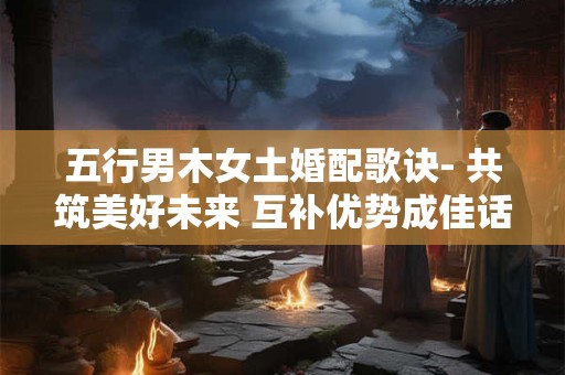 五行男木女土婚配歌诀- 共筑美好未来 互补优势成佳话！