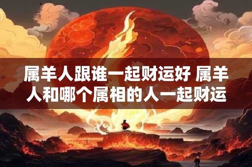 属羊人跟谁一起财运好 属羊人和哪个属相的人一起财运亨通
