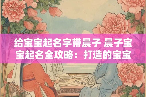 给宝宝起名字带晨子 晨子宝宝起名全攻略：打造的宝宝名字