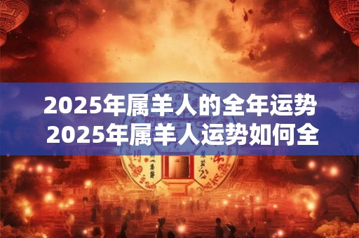 2025年属羊人的全年运势 2025年属羊人运势如何全年顺遂还是多波折