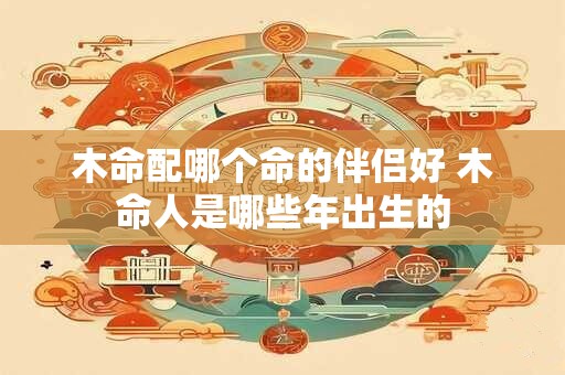 木命配哪个命的伴侣好 木命人是哪些年出生的