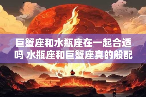 巨蟹座和水瓶座在一起合适吗 水瓶座和巨蟹座真的般配吗